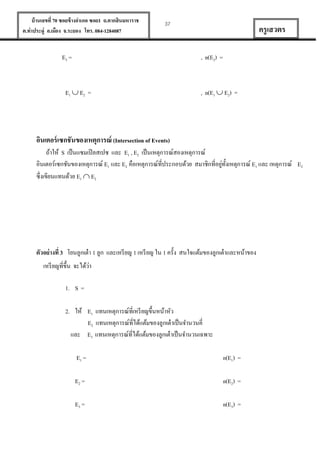 บ้ านเลขที่ 70 ซอยข้ างอาเภอ ซอย1 ถ.ตากสินมหาราช
ต.ท่าประดู่ อ.เมือง จ.ระยอง โทร. 084-1284087

37

E2 =

ครู เสวตร
, n(E2) =

E1  E2 =

, n(E1  E2) =

อินเตอร์ เซกชันของเหตุการณ์ (Intersection of Events)
ถ้าให้ S เป็ นแซมเปิ ลสเปซ และ E1 , E2 เป็ นเหตุการณ์สองเหตุการณ์
่ ั
อินเตอร์เซกชันของเหตุการณ์ E1 และ E2 คือเหตุการณ์ที่ประกอบด้วย สมาชิกที่อยูท้งเหตุการณ์ E1 และ เหตุการณ์ E2
ซึ่งเขียนแทนด้วย E1  E2

ตัวอย่ างที่ 3 โยนลูกเต๋ า 1 ลูก และเหรี ยญ 1 เหรี ยญ ใน 1 ครั้ง สนใจแต้มของลูกเต๋ าและหน้าของ
่
เหรี ยญที่ข้ ึน จะได้วา
1. S =
2. ให้ E1 แทนเหตุการณ์ที่เหรี ยญขึ้นหน้าหัว
E2 แทนเหตุการณ์ที่ได้แต้มของลูกเต๋ าเป็ นจานวนคี่
และ E3 แทนเหตุการณ์ที่ได้แต้มของลูกเต๋ าเป็ นจานวนเฉพาะ
E1 =

n(E1) =

E2 =

n(E2) =

E3 =

n(E3) =

 