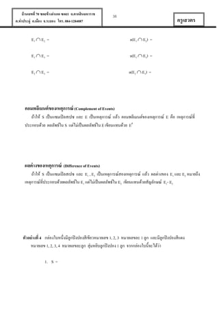 บ้ านเลขที่ 70 ซอยข้ างอาเภอ ซอย1 ถ.ตากสินมหาราช
ต.ท่าประดู่ อ.เมือง จ.ระยอง โทร. 084-1284087

38

ครู เสวตร

E1  E2 =

n(E1  E2) =

E1  E3 =

n(E1  E3) =

E2  E3 =

n(E2  E3) =

คอมพลีเมนต์ ของเหตุการณ์ (Complement of Events)
ถ้าให้ S เป็ นแซมเปิ ลสเปซ และ E เป็ นเหตุการณ์ แล้ว คอมพลีเมนต์ของเหตุการณ์ E คือ เหตุการณ์ที่
ประกอบด้วย ผลลัพธ์ใน S แต่ไม่เป็ นผลลัพธ์ใน E เขียนแทนด้วย E

ผลต่ างของเหตุการณ์ (Difference of Events)
ถ้าให้ S เป็ นแซมเปิ ลสเปซ และ E1 , E2 เป็ นเหตุการณ์สองเหตุการณ์ แล้ว ผลต่างของ E1 และ E2 หมายถึง
เหตุการณ์ที่ประกอบด้วยผลลัพธ์ใน E1 แต่ไม่เป็ นผลลัพธ์ใน E2 เขียนแทนด้วยสัญลักษณ์ E1- E2

ตัวอย่ างที่ 4 กล่องใบหนึ่งมีลูกปิ งปองสีเขียวหมายเลข 1, 2, 3 หมายเลขละ 1 ลูก และมีลูกปิ งปองสีแดง
่
หมายเลข 1, 2, 3, 4 หมายเลขละลูก สุ่มหยิบลูกปิ งปอง 1 ลูก จากกล่องใบนี้จะได้วา
1. S =

 