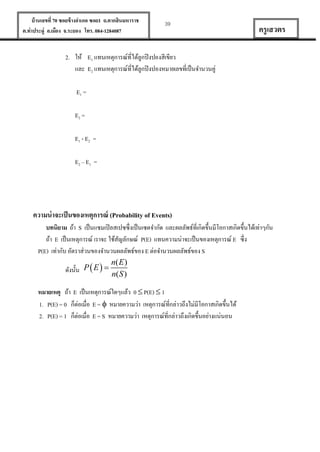 บ้ านเลขที่ 70 ซอยข้ างอาเภอ ซอย1 ถ.ตากสินมหาราช
ต.ท่าประดู่ อ.เมือง จ.ระยอง โทร. 084-1284087

39

ครู เสวตร

2. ให้ E1 แทนเหตุการณ์ที่ได้ลูกปิ งปองสีเขียว
และ E2 แทนเหตุการณ์ที่ได้ลูกปิ งปองหมายเลขที่เป็ นจานวนคู่
E1 =
E2 =
E1 - E2 =
E2 – E1 =

ความน่ าจะเป็ นของเหตุการณ์ (Probability of Events)
บทนิยาม ถ้า S เป็ นแซมเปิ ลสเปซซึ่งเป็ นเซตจากัด และผลลัพธ์ที่เกิดขึ้นมีโอกาสเกิดขึ้นได้เท่าๆกัน
ถ้า E เป็ นเหตุการณ์ เราจะ ใช้สญลักษณ์ P(E) แทนความน่าจะเป็ นของเหตุการณ์ E ซึ่ง
ั
P(E) เท่ากับ อัตราส่วนของจานวนผลลัพธ์ของ E ต่อจานวนผลลัพธ์ของ S
n( E )
ดังนั้น P  E  
n( S )
หมายเหตุ ถ้า E เป็ นเหตุการณ์ใดๆแล้ว 0  P(E)  1
1. P(E) = 0 ก็ต่อเมื่อ E =  หมายความว่า เหตุการณ์ที่กล่าวถึงไม่มีโอกาสเกิดขึ้นได้
2. P(E) = 1 ก็ต่อเมื่อ E = S หมายความว่า เหตุการณ์ที่กล่าวถึงเกิดขึ้นอย่างแน่นอน

 