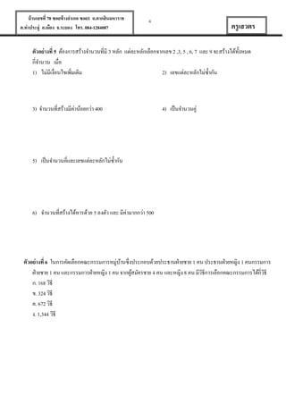 บ้ านเลขที่ 70 ซอยข้ างอาเภอ ซอย1 ถ.ตากสินมหาราช
ต.ท่าประดู่ อ.เมือง จ.ระยอง โทร. 084-1284087

4

ครู เสวตร

ตัวอย่ างที่ 5 ต้องการสร้างจานวนที่มี 3 หลัก แต่ละหลักเลือกจากเลข 2 ,3, 5 , 6, 7 และ 9 จะสร้างได้ท้งหมด
ั
กี่จานวน เมื่อ
1) ไม่มีเงื่อนไขเพิมเติม
2) เลขแต่ละหลักไม่ซ้ ากัน
่

3) จานวนที่สร้างมีค่าน้อยกว่า 400

4) เป็ นจานวนคู่

5) เป็ นจานวนคี่และเลขแต่ละหลักไม่ซ้ ากัน

6) จานวนที่สร้างได้หารด้วย 5 ลงตัว และ มีค่ามากกว่า 500

ตัวอย่ างที่ 6 ในการคัดเลือกคณะกรรมการหมู่บานซึ่งประกอบด้วยประธานฝ่ ายชาย 1 คน ประธานฝ่ ายหญิง 1 คนกรรมการ
้
ฝ่ ายชาย 1 คน และกรรมการฝ่ ายหญิง 1 คน จากผูสมัครชาย 4 คน และหญิง 8 คน มีวธีการเลือกคณะกรรมการได้กี่วธี
้
ิ
ิ
ก. 168 วิธี
ข. 324 วิธี
ค. 672 วิธี
ง. 1,344 วิธี

 