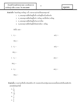 บ้ านเลขที่ 70 ซอยข้ างอาเภอ ซอย1 ถ.ตากสินมหาราช
ต.ท่าประดู่ อ.เมือง จ.ระยอง โทร. 084-1284087

40

ครู เสวตร

ตัวอย่ างที่ 5 โยนเหรี ยญ 4 เหรี ยญ 1 ครั้ง จงหาความน่าจะเป็ นของเหตุการณ์
1. E1 แทนเหตุการณ์ที่เหรี ยญขึ้นทั้ง 4 เหรี ยญขึ้นหน้าเหมือนกัน
2. E2 แทนเหตุการณ์ที่เหรี ยญขึ้นหัว 2 เหรี ยญ และขึ้นก้อย 2 เหรี ยญ
3. E3 แทนเหตุการณ์ที่เหรี ยญขึ้นหัวมากกว่าก้อย
4. E4แทนเหตุการณ์ที่เหรี ยญขึ้นก้อยอย่างน้อย 1 เหรี ยญ
ดังนั้น n(S) =
1. E1 =

n(E1) =

P(E1) =
2. E2 =

n(E2) =

P(E2) =
3. E3 =

n(E2) =

P(E3) =
4. E4 =

n(E4) =

P(E4) =

ตัวอย่ างที่ 6 ความน่าจะเป็ นที่รางวัลเลขท้าย 2 ตัว ของสลากกินแบ่งรัฐบาลจะออกเลขทั้งสองหลักเป็ นเลขเดียวกัน
เท่ากับข้อใดต่อไปนี้
ก. 1
ข.
ค.
ง.

10
2
10
1
9
2
9

 