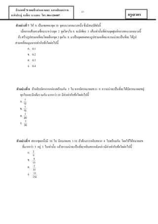 บ้ านเลขที่ 70 ซอยข้ างอาเภอ ซอย1 ถ.ตากสินมหาราช
ต.ท่าประดู่ อ.เมือง จ.ระยอง โทร. 084-1284087

41

ครู เสวตร

ตัวอย่ างที่ 7 ให้ S เป็ นเซตของจุด 10 จุดบนวงกลมวงหนึ่ง ซึ่งมีสมบัติดงนี้
ั
่
เมื่อลากเส้นตรงเชื่อมระหว่างจุด 2 จุดใดๆใน S จะมีเพียง 3 เส้นเท่านั้นที่ผานจุดศูนย์กลางของวงกลมวงนี้
ถ้า สร้างรู ปสามเหลี่ยมโดยเลือกจุด 3 จุดใน S มาเป็ นจุดยอดของรู ปสามเหลี่ยม ความน่าจะเป็ นที่จะ ได้รูป
สามเหลี่ยมมุมฉากเท่ากับข้อใดต่อไปนี้
ก. 0.1
ข. 0.2
ค. 0.3
ง. 0.4

ตัวอย่ างที่ 8 ถ้าหยิบบัตรจากกล่องพร้อมกัน 3 ใบ จากบัตรหมายเลข 0 - 9 ความน่าจะเป็ นที่จะได้บตรหมายเลขคู่
ั
ทุกใบและมีแต้มรวมกัน มากกว่า 10 มีค่าเท่ากับข้อใดต่อไปนี้
1
ก. 12
1
ข. 15

1
ค. 20

1
ง. 30

ตัวอย่ างที่ 9 สลากชุดหนึ่งมี 10 ใบ มีหมายเลข 1-10 ถ้าต้องการหยิบสลาก 8 ใบพร้อมกัน โดยให้ได้หมายเลข
่
ที่มากกว่า 5 อยู่ 3 ใบเท่านั้น แล้วความน่าจะเป็ นที่จะหยิบสลากดังกล่าวมีคาเท่ากับข้อใดต่อไปนี้
ก. 2
ข.
ค.
ง.

9
8
15
2
35
11
156

 