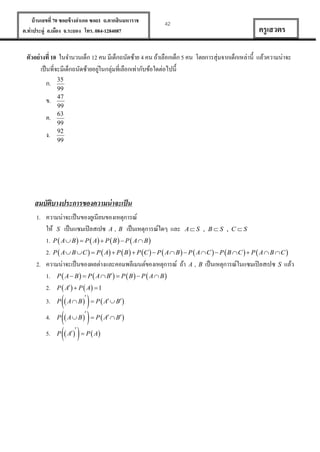 บ้ านเลขที่ 70 ซอยข้ างอาเภอ ซอย1 ถ.ตากสินมหาราช
ต.ท่าประดู่ อ.เมือง จ.ระยอง โทร. 084-1284087

42

ครู เสวตร

ตัวอย่ างที่ 10 ในจานวนเด็ก 12 คน มีเด็กถนัดซ้าย 4 คน ถ้าเลือกเด็ก 5 คน โดยการสุ่มจากเด็กเหล่านี้ แล้วความน่าจะ
่
เป็ นที่จะมีเด็กถนัดซ้ายอยูในกลุ่มที่เลือกเท่ากับข้อใดต่อไปนี้
ก.
ข.
ค.
ง.

35
99
47
99
63
99
92
99

สมบัตบางประการของความน่ าจะเป็ น
ิ
1. ความน่าจะเป็ นของยูเนียนของเหตุการณ์
ให้ S เป็ นแซมเปิ ลสเปซ A , B เป็ นเหตุการณ์ใดๆ และ A  S , B  S , C  S
1. P  A  B   P  A  P  B   P  A  B 
2. P  A  B  C   P  A  P  B   P C   P  A  B   P  A  C   P  B  C   P  A  B  C 
2. ความน่าจะเป็ นของผลต่างและคอมพลีเมนต์ของเหตุการณ์ ถ้า A , B เป็ นเหตุการณ์ในแซมเปิ ลสเปซ S แล้ว
1. P  A  B   P  A  B  P  B   P  A  B 
2. P  A  P  A  1
3.
4.
5.

 

P   A  B    P  A  B 

P   A    P  A

P  A  B   P  A  B 

 