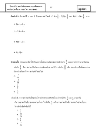 บ้ านเลขที่ 70 ซอยข้ างอาเภอ ซอย1 ถ.ตากสินมหาราช
ต.ท่าประดู่ อ.เมือง จ.ระยอง โทร. 084-1284087

ตัวอย่ างที่ 1 กาหนดให้
1.

B

เป็ นเหตุการณ์ โดยที่

P( A) 

3
8

,

P( B) 

1
2

และ

P(A  B) 

1
4

จงหา

P( A  B) 

3.

และ

ครู เสวตร

P( A  B ) 

2.

A

43

P( B  A) 

4. P  A 

ตัวอย่ างที่ 2 ความน่าจะเป็ นที่นกเรี ยนคนหนึ่งสอบผ่านวิชาคณิ ตศาสตร์เท่ากับ
ั
เท่ากับ




ถ้าความน่าจะเป็ นในการสอบผ่านอย่างมากหนึ่งวิชาเท่ากับ







และสอบผ่านวิชาภาษาอังกฤษ
แล้ว ความน่าจะเป็ นที่เขาจะสอบ

ผ่านอย่างน้อยหนึ่งวิชา เท่ากับข้อใดต่อไปนี้
ก.
ข.
ค.
ง.










ตัวอย่ างที่ 3 ความน่าจะเป็ นที่สมศักดิ์สอบผ่านวิชาคณิ ตศาสตร์และวิชาเคมีเป็ น
ถ้าความน่าจะเป็ นที่เขาจะสอบผ่านทั้งสองวิชานี้เป็ น
วิชาเท่ากับข้อใดต่อไปนี้
ก. 3
ข.
ค.
ง.

4
31
36
1
9
5
36

1
4

2
3

และ

4
9

ตามลาดับ

่
แล้ว ความน่าจะเป็ นที่เขาจะสอบไม่ผานทั้งสอง

 