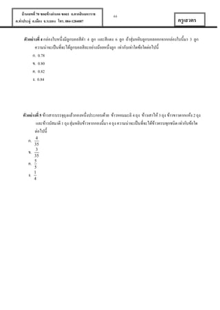 บ้ านเลขที่ 70 ซอยข้ างอาเภอ ซอย1 ถ.ตากสินมหาราช
ต.ท่าประดู่ อ.เมือง จ.ระยอง โทร. 084-1284087

44

ครู เสวตร

ตัวอย่ างที่ 4 กล่องใบหนึ่งมีลูกบอลสีดา 4 ลูก และสีแดง 6 ลูก ถ้าสุ่มหยิบลูกบอลออกจากกล่องใบนี้มา 3 ลูก
ความน่าจะเป็ นที่จะได้ลูกบอลสีละอย่างน้อยหนึ่งลูก เท่ากับเท่าใดข้อใดต่อไปนี้
ก. 0.78
ข. 0.80
ค. 0.82
ง. 0.84

ตัวอย่ างที่ 5 ข้าวสารบรรจุถุงแล้วกองหนึ่งประกอบด้วย ข้าวหอมมะลิ 4 ถุง ข้าวเสาไห้ 3 ถุง ข้าวขาวตากแห้ง 2 ถุง
และข้าวบัสมาตี 1 ถุง สุ่มหยิบข้าวจากกองนี้มา 4 ถุง ความน่าจะเป็ นที่จะได้ขาวครบทุกชนิด เท่ากับข้อใด
้
ต่อไปนี้
ก.
ข.
ค.
ง.

4
35
3
35
5
5
1
4

 