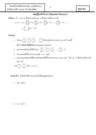บ้ านเลขที่ 70 ซอยข้ างอาเภอ ซอย1 ถ.ตากสินมหาราช
ต.ท่าประดู่ อ.เมือง จ.ระยอง โทร. 084-1284087

45

ครู เสวตร

ทฤษฎีบททวินาม ( Binomial Theorem )
บทนิยาม ถ้า
a

และ b เป็ นจานวนจริ ง และ n เป็ นจานวนเต็มบวก แล้ว

a
b

n

n n1
a b
1

an

n
ab n
n 1

1

n n 2 2
a b
2

n n 3 3
a b
3

...

n n r r
a b
r

...

bn

หมายเหตุ
1. จานวน

n n n
  ,  ,  ,…,
 0  1   2 

n
 
n

ที่ปรากฏในการการะจาย  a  b n เหล่านี้

เรี ยกว่า สั มประสิ ทธิ์ทวินาม ( binomial coefficient )
2. ผลบวกของสัมประสิทธิ์ทวินาม = 


n

0

+


n
+
1 

n
 +…+
2

n
n
 = 2
n

3. จานวนพจน์ที่ได้จากการกระจายมี n  1 พจน์
4. ผลบวกของสัมประสิทธิ์ของพจน์ทุกพจน์ที่ได้จากการกระจาย  mx  ky n เมื่อ
n
m  k 
5. ถ้า 


n n
 
r  k 

แล้ว

rk n

ตัวอย่ างที่ 1 ในข้อต่อไปนี้ จงกระจายโดยใช้ทฤษฎีบททวินาม
1.  3a  2b 4 

2.  x  2 y 5 

m,k

เป็ นค่าคงตัวใดๆ คือ

 