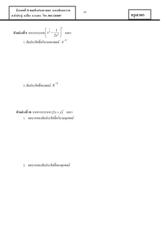 บ้ านเลขที่ 70 ซอยข้ างอาเภอ ซอย1 ถ.ตากสินมหาราช
ต.ท่าประดู่ อ.เมือง จ.ระยอง โทร. 084-1284087

ตัวอย่ างที่ 9

 1
1 
จาการกระจาย  x 3  2 
2x 


6

จงหา

1. สัมประสิทธิ์ทวินามของพจน์ x 5

5
2. สัมประสิทธิ์ของพจน์ x

ตัวอย่ างที่ 10 จากการกระจาย  2x  y 7 จงหา
1. ผลบวกของสัมประสิทธิ์ทวินามทุกพจน์

2. ผลบวกของสัมประสิทธิ์ของทุกพจน์

48

ครู เสวตร

 