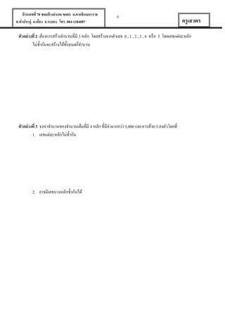 บ้ านเลขที่ 70 ซอยข้ างอาเภอ ซอย1 ถ.ตากสินมหาราช
ต.ท่าประดู่ อ.เมือง จ.ระยอง โทร. 084-1284087

6

ครู เสวตร

ตัวอย่ างที่ 2 ต้องการสร้างจานวนที่มี 3 หลัก โดยสร้างจากตัวเลข 0 , 1 , 2 , 3 , 4 หรื อ 5 โดยเลขแต่ละหลัก
ไม่ซ้ ากันจะสร้างได้ท้งหมดกี่จานวน
ั

ตัวอย่ างที่ 3 จงหาจานวนของจานวนเต็มที่มี 4 หลัก ที่มีค่ามากกว่า 5,000 และหารด้วย 5 ลงตัวโดยที่
1. เลขแต่ละหลักไม่ซ้ ากัน

2. อาจมีเลขบางหลักซ้ ากันได้

 