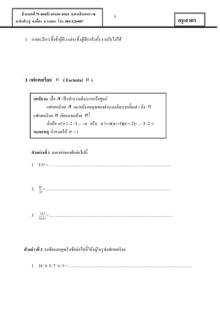 บ้ านเลขที่ 70 ซอยข้ างอาเภอ ซอย1 ถ.ตากสินมหาราช
ต.ท่าประดู่ อ.เมือง จ.ระยอง โทร. 084-1284087

8

ครู เสวตร

3. อาจจะมีการทิ้งซ้ าตูกน แต่จะทิ้งตูเ้ ดียวกันทั้ง 4 ฉบับไม่ได้
้ั

3. แฟกทอเรียล n ( Factorial n )
บทนิยาม เมื่อ n เป็ นจานวนเต็มบวกหรื อศูนย์
แฟกทอเรี ยล n หมายถึง ผลคูณของจานวนเต็มบวกตั้งแต่ 1 ถึง n
แฟกทอเรี ยล n เขียนแทนด้วย n !
นันคือ n!1 2  3 ... n หรื อ n! n(n 1)(n  2) ... 3  2 1
่
หมายเหตุ กาหนดให้ 0! = 1
ตัวอย่ างที่ 1 จงหาค่าของข้อต่อไปนี้
1. 3!5! = ………………………………………………………………………………….

2.

8!
3!

= ……………………………………………………………………………………

3.

10 !
9 !6 !

= …………………………………………………………………………………..

่
ตัวอย่ างที่ 2 จงเขียนผลคูณในข้อต่อไปนี้ให้อยูในรู ปแฟกทอเรี ยล
1.

10  9  8  7  6  5 = …………………………………………………………………………………..

 