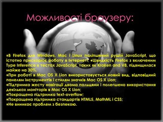 ♦В Firefox для Windows, Mac і Linux поліпшений рушій JavaScript, що
істотно прискорює роботу в Інтернеті; ♦Швидкість Firefox з включеним
Type Inference в тестах JavaScript, таких як Kraken and V8, підвищилася
майже на 30%.
♦При роботі в Mac OS X Lion використовується новий вид, відповідний
панелям інструментів і стилям значків Mac OS X Lion;
♦Підтримка жесту навігації двома пальцями і полегшено використання
декількох моніторів в Mac OS X Lion;
♦Покращена підтримка text-overflow;
♦Покращена підтримка стандартів HTML5, MathML і CSS;
♦Не виникає проблем з безпекою.

 