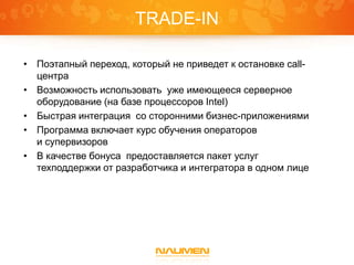 TRADE-IN
• Поэтапный переход, который не приведет к остановке callцентра
• Возможность использовать уже имеющееся серверное
оборудование (на базе процессоров Intel)
• Быстрая интеграция со сторонними бизнес-приложениями
• Программа включает курс обучения операторов
и супервизоров
• В качестве бонуса предоставляется пакет услуг
техподдержки от разработчика и интегратора в одном лице

 