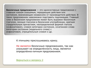 Безличные предложения — это односоставные предложения с
главным членом сказуемым, передающие действия или
состояния, возникающие независимо от производителя действия. В
таких предложениях невозможно подставить подлежащее. Главный
член в безличном предложении может быть выражен безличным
глаголом, личным глаголом в безличном употреблении, кратким
страдательным причастием, неопределенной формой глагола
(инфинитивом), словом категории состояния, сочетанием слова
категории состояния (модального слова) с
инфинитивом, отрицательным словом и др.

К птичьему прислушиваюсь крику.
Не является безличным предложением, так как
указывает на определѐнность лица, является
определѐнно-личным предложением.

Вернуться к вопросу 2

 