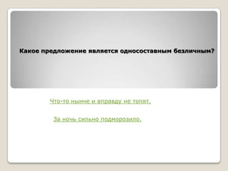 Какое предложение является односоставным безличным?

Что-то нынче и вправду не топят.
За ночь сильно подморозило.

 