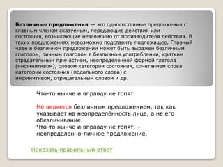 Безличные предложения — это односоставные предложения с
главным членом сказуемым, передающие действия или
состояния, возникающие независимо от производителя действия. В
таких предложениях невозможно подставить подлежащее. Главный
член в безличном предложении может быть выражен безличным
глаголом, личным глаголом в безличном употреблении, кратким
страдательным причастием, неопределенной формой глагола
(инфинитивом), словом категории состояния, сочетанием слова
категории состояния (модального слова) с
инфинитивом, отрицательным словом и др.

Что-то нынче и вправду не топят.

Не является безличным предложением, так как
указывает на неопределѐнность лица, а не его
обезличивание.
Что-то нынче и вправду не топят. –
неопределѐнно-личное предложение.
Показать правильный ответ

 