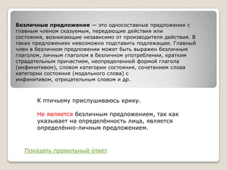 Безличные предложения — это односоставные предложения с
главным членом сказуемым, передающие действия или
состояния, возникающие независимо от производителя действия. В
таких предложениях невозможно подставить подлежащее. Главный
член в безличном предложении может быть выражен безличным
глаголом, личным глаголом в безличном употреблении, кратким
страдательным причастием, неопределенной формой глагола
(инфинитивом), словом категории состояния, сочетанием слова
категории состояния (модального слова) с
инфинитивом, отрицательным словом и др.

К птичьему прислушиваюсь крику.

Не является безличным предложением, так как
указывает на определѐнность лица, является
определѐнно-личным предложением.

Показать правильный ответ

 