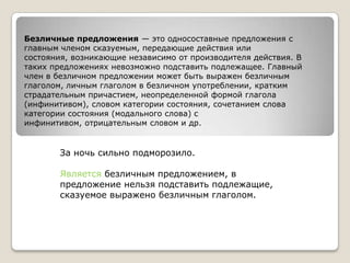 Безличные предложения — это односоставные предложения с
главным членом сказуемым, передающие действия или
состояния, возникающие независимо от производителя действия. В
таких предложениях невозможно подставить подлежащее. Главный
член в безличном предложении может быть выражен безличным
глаголом, личным глаголом в безличном употреблении, кратким
страдательным причастием, неопределенной формой глагола
(инфинитивом), словом категории состояния, сочетанием слова
категории состояния (модального слова) с
инфинитивом, отрицательным словом и др.

За ночь сильно подморозило.
Является безличным предложением, в
предложение нельзя подставить подлежащие,
сказуемое выражено безличным глаголом.

 