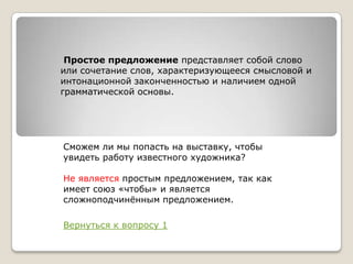 Простое предложение представляет собой слово
или сочетание слов, характеризующееся смысловой и
интонационной законченностью и наличием одной
грамматической основы.

Сможем ли мы попасть на выставку, чтобы
увидеть работу известного художника?
Не является простым предложением, так как
имеет союз «чтобы» и является
сложноподчинѐнным предложением.
Вернуться к вопросу 1

 