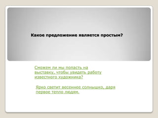 Какое предложение является простым?

Сможем ли мы попасть на
выставку, чтобы увидеть работу
известного художника?
Ярко светит весеннее солнышко, даря
первое тепло людям.

 