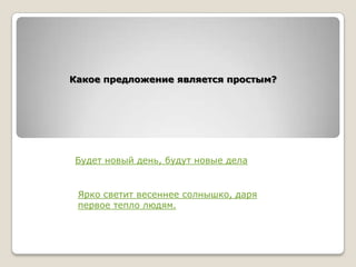 Какое предложение является простым?

Будет новый день, будут новые дела

Ярко светит весеннее солнышко, даря
первое тепло людям.

 