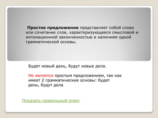 Простое предложение представляет собой слово
или сочетание слов, характеризующееся смысловой и
интонационной законченностью и наличием одной
грамматической основы.

Будет новый день, будут новые дела.

Не является простым предложением, так как
имеет 2 грамматические основы: будет
день, будут дела

Показать правильный ответ

 