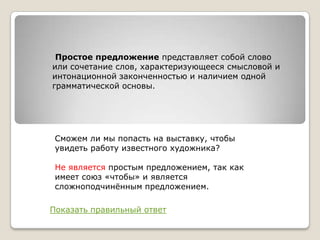Простое предложение представляет собой слово
или сочетание слов, характеризующееся смысловой и
интонационной законченностью и наличием одной
грамматической основы.

Сможем ли мы попасть на выставку, чтобы
увидеть работу известного художника?
Не является простым предложением, так как
имеет союз «чтобы» и является
сложноподчинѐнным предложением.

Показать правильный ответ

 