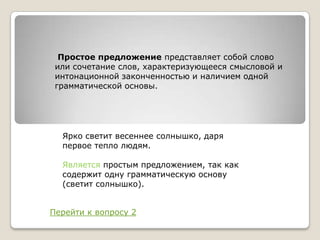 Простое предложение представляет собой слово
или сочетание слов, характеризующееся смысловой и
интонационной законченностью и наличием одной
грамматической основы.

Ярко светит весеннее солнышко, даря
первое тепло людям.
Является простым предложением, так как
содержит одну грамматическую основу
(светит солнышко).
Перейти к вопросу 2

 