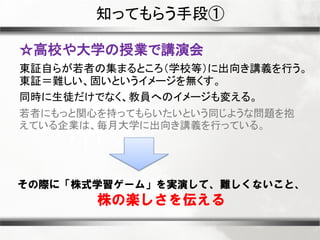 知ってもらう手段①
☆高校や大学の授業で講演会
東証自らが若者の集まるところ（学校等）に出向き講義を行う。
東証＝難しい、固いというイメージを無くす。
同時に生徒だけでなく、教員へのイメージも変える。
若者にもっと関心を持ってもらいたいという同じような問題を抱
えている企業は、毎月大学に出向き講義を行っている。

その際に「株式学習ゲーム」を実演して、難しくないこと、

株の楽しさを伝える

 