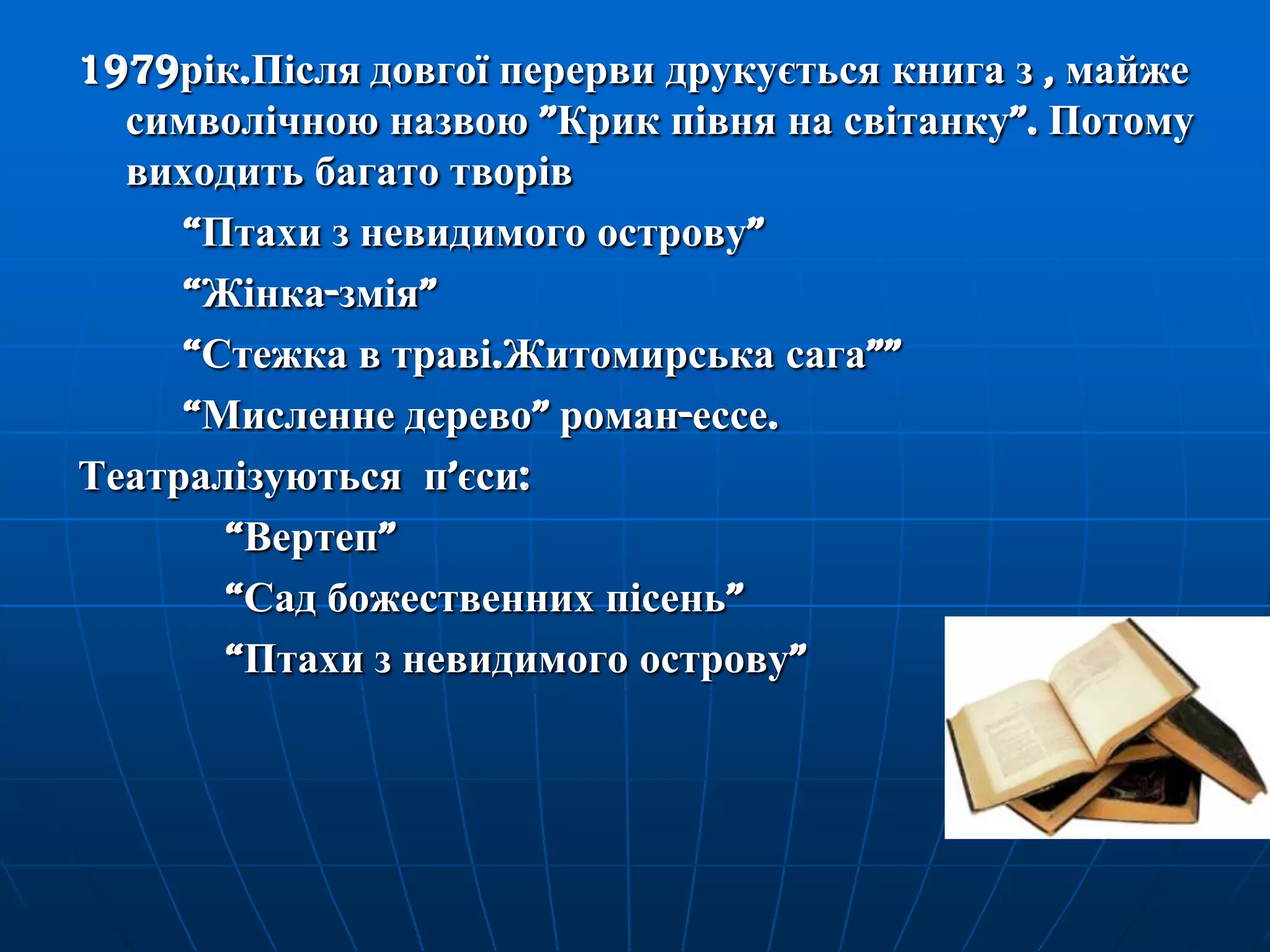1979рік.Після довгої перерви друкується книга з , майже
символічною назвою ‖Крик півня на світанку‖. Потому
виходить багато творів
―Птахи з невидимого острову‖
―Жінка-змія‖
―Стежка в траві.Житомирська сага‖‖
―Мисленне дерево‖ роман-ессе.
Театралізуються п’єси:
―Вертеп‖
―Сад божественних пісень‖
―Птахи з невидимого острову‖

 