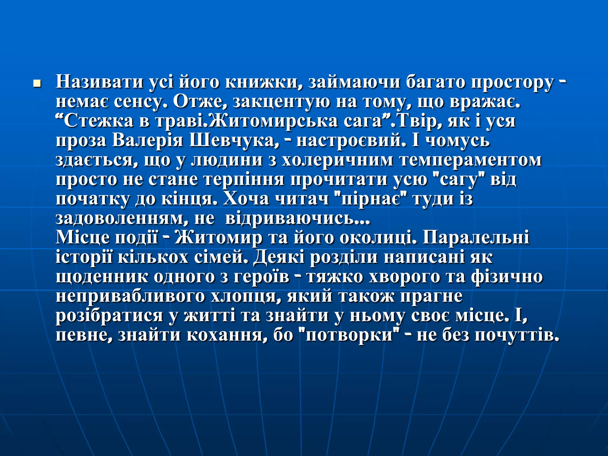 

Називати усі його книжки, займаючи багато простору немає сенсу. Отже, закцентую на тому, що вражає.
―Стежка в траві.Житомирська сага‖.Твір, як і уся
проза Валерія Шевчука, - настроєвий. І чомусь
здається, що у людини з холеричним темпераментом
просто не стане терпіння прочитати усю "сагу" від
початку до кінця. Хоча читач "пірнає" туди із
задоволенням, не відриваючись...
Місце події - Житомир та його околиці. Паралельні
історії кількох сімей. Деякі розділи написані як
щоденник одного з героїв - тяжко хворого та фізично
непривабливого хлопця, який також прагне
розібратися у житті та знайти у ньому своє місце. І,
певне, знайти кохання, бо "потворки" - не без почуттів.

 