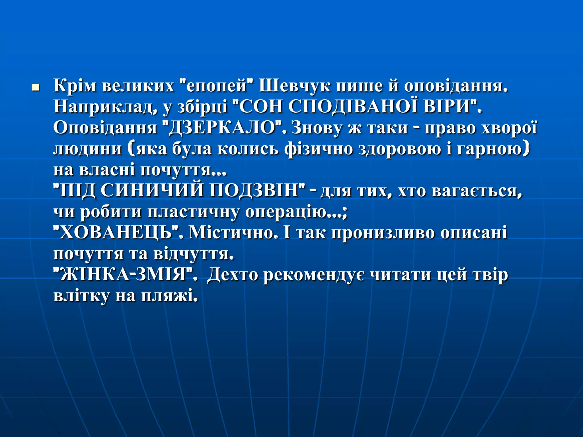 

Крім великих "епопей" Шевчук пише й оповідання.
Наприклад, у збірці "СОН СПОДІВАНОЇ ВІРИ".
Оповідання "ДЗЕРКАЛО". Знову ж таки - право хворої
людини (яка була колись фізично здоровою і гарною)
на власні почуття...
"ПІД СИНИЧИЙ ПОДЗВІН" - для тих, хто вагається,
чи робити пластичну операцію...;
"ХОВАНЕЦЬ". Містично. І так пронизливо описані
почуття та відчуття.
"ЖІНКА-ЗМІЯ". Дехто рекомендує читати цей твір
влітку на пляжі.

 