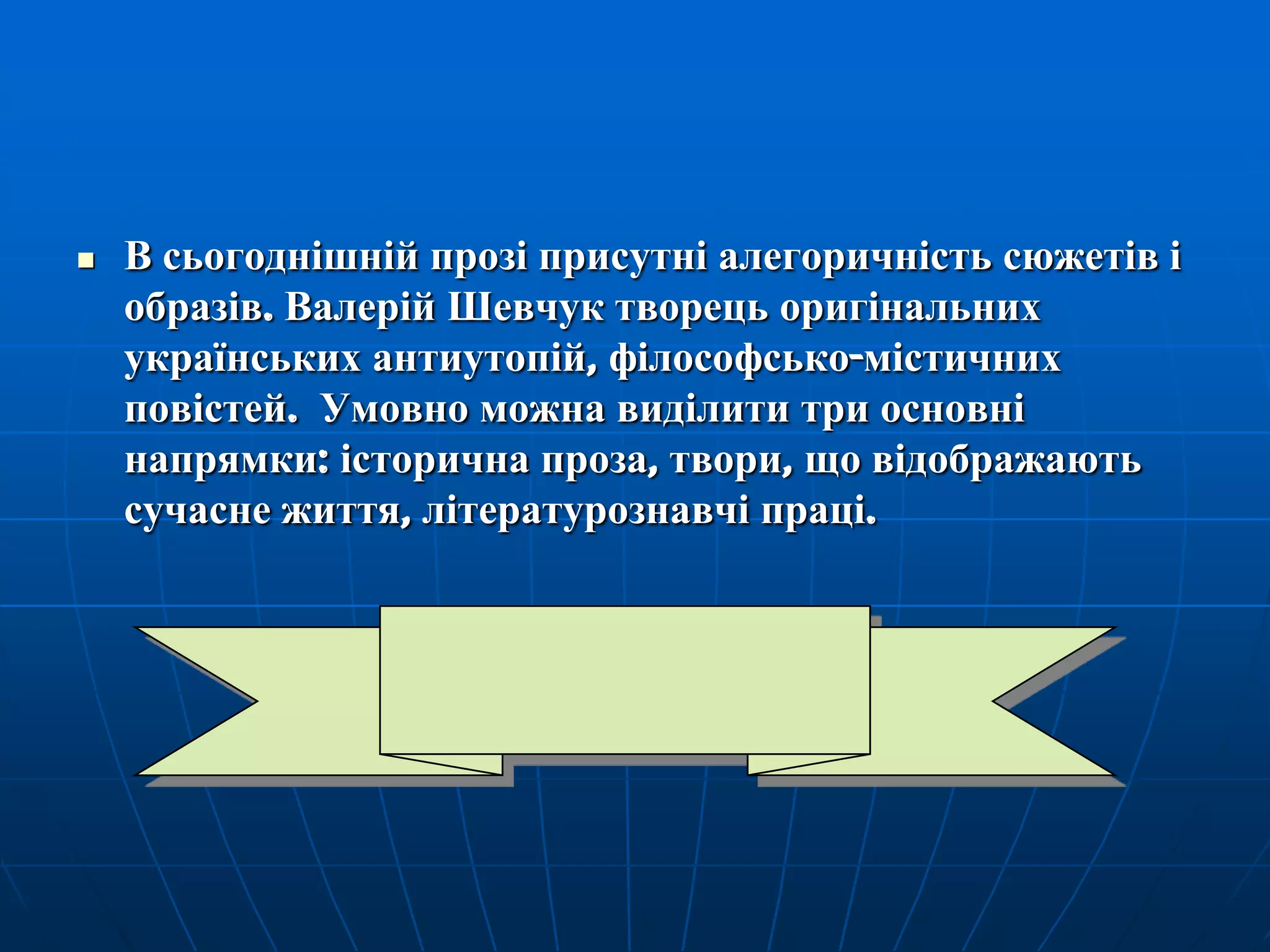 

В сьогоднішній прозі присутні алегоричність сюжетів і
образів. Валерій Шевчук творець оригінальних
українських антиутопій, філософсько-містичних
повістей. Умовно можна виділити три основні
напрямки: історична проза, твори, що відображають
сучасне життя, літературознавчі праці.

 