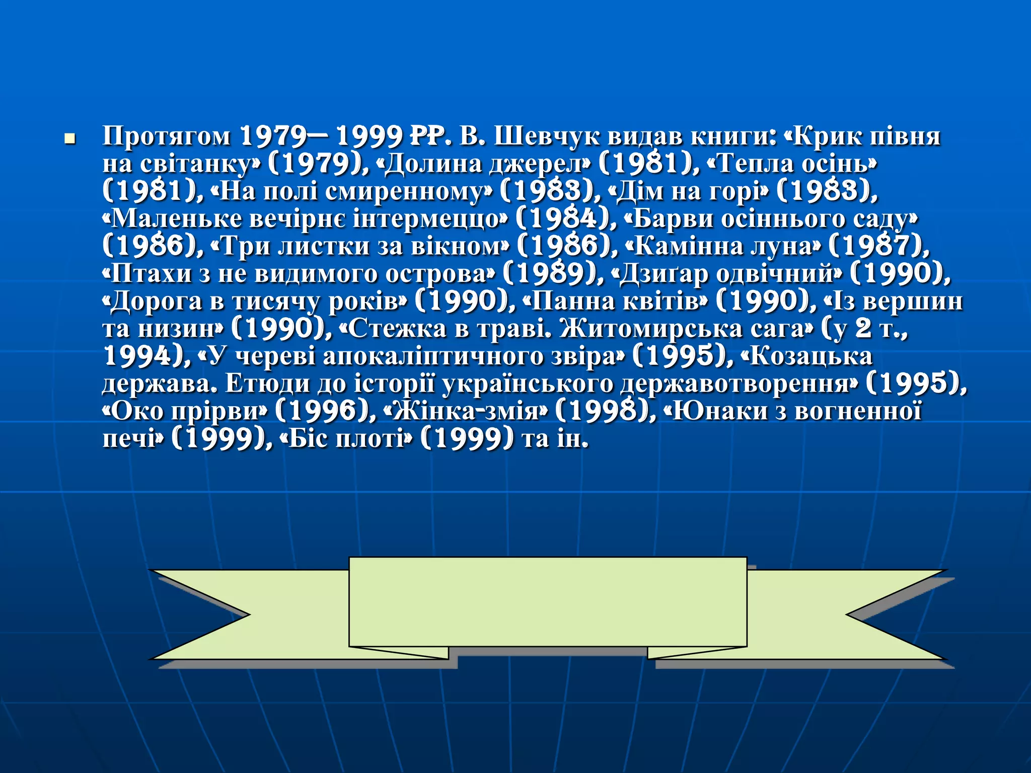 

Протягом 1979— 1999 pp. В. Шевчук видав книги: «Крик півня
на світанку» (1979), «Долина джерел» (1981), «Тепла осінь»
(1981), «На полі смиренному» (1983), «Дім на горі» (1983),
«Маленьке вечірнє інтермеццо» (1984), «Барви осіннього саду»
(1986), «Три листки за вікном» (1986), «Камінна луна» (1987),
«Птахи з не видимого острова» (1989), «Дзиґар одвічний» (1990),
«Дорога в тисячу років» (1990), «Панна квітів» (1990), «Із вершин
та низин» (1990), «Стежка в траві. Житомирська сага» (у 2 т.,
1994), «У череві апокаліптичного звіра» (1995), «Козацька
держава. Етюди до історії українського державотворення» (1995),
«Око прірви» (1996), «Жінка-змія» (1998), «Юнаки з вогненної
печі» (1999), «Біс плоті» (1999) та ін.

 