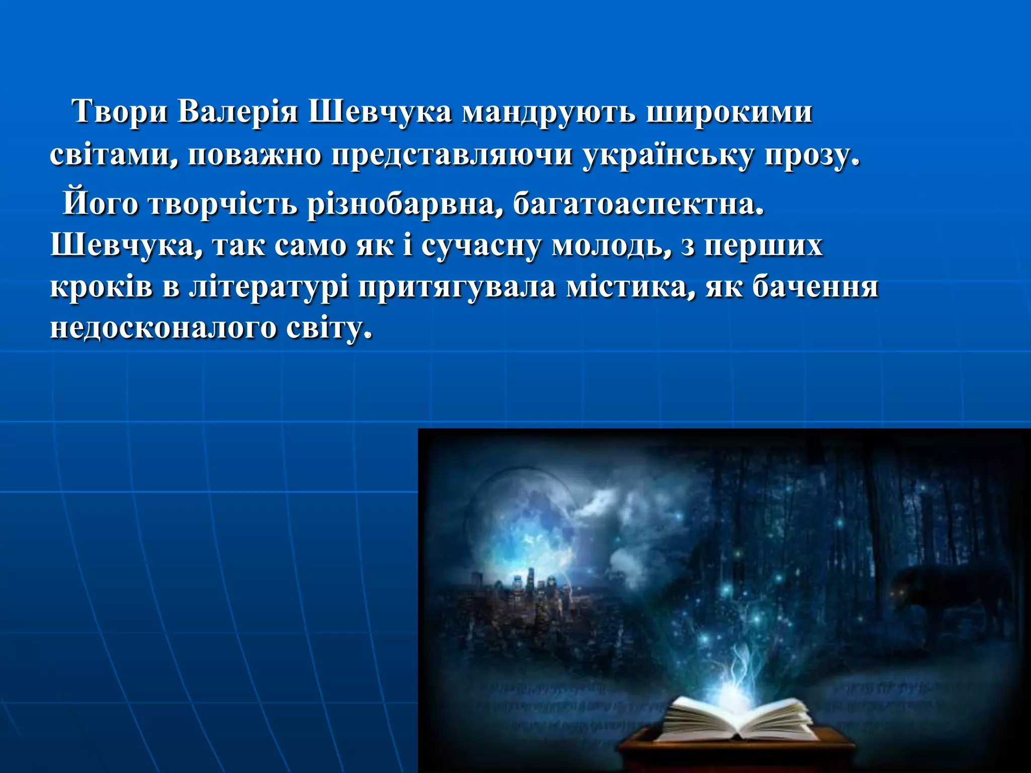 Твори Валерія Шевчука мандрують широкими
світами, поважно представляючи українську прозу.
Його творчість різнобарвна, багатоаспектна.
Шевчука, так само як і сучасну молодь, з перших
кроків в літературі притягувала містика, як бачення
недосконалого світу.

 