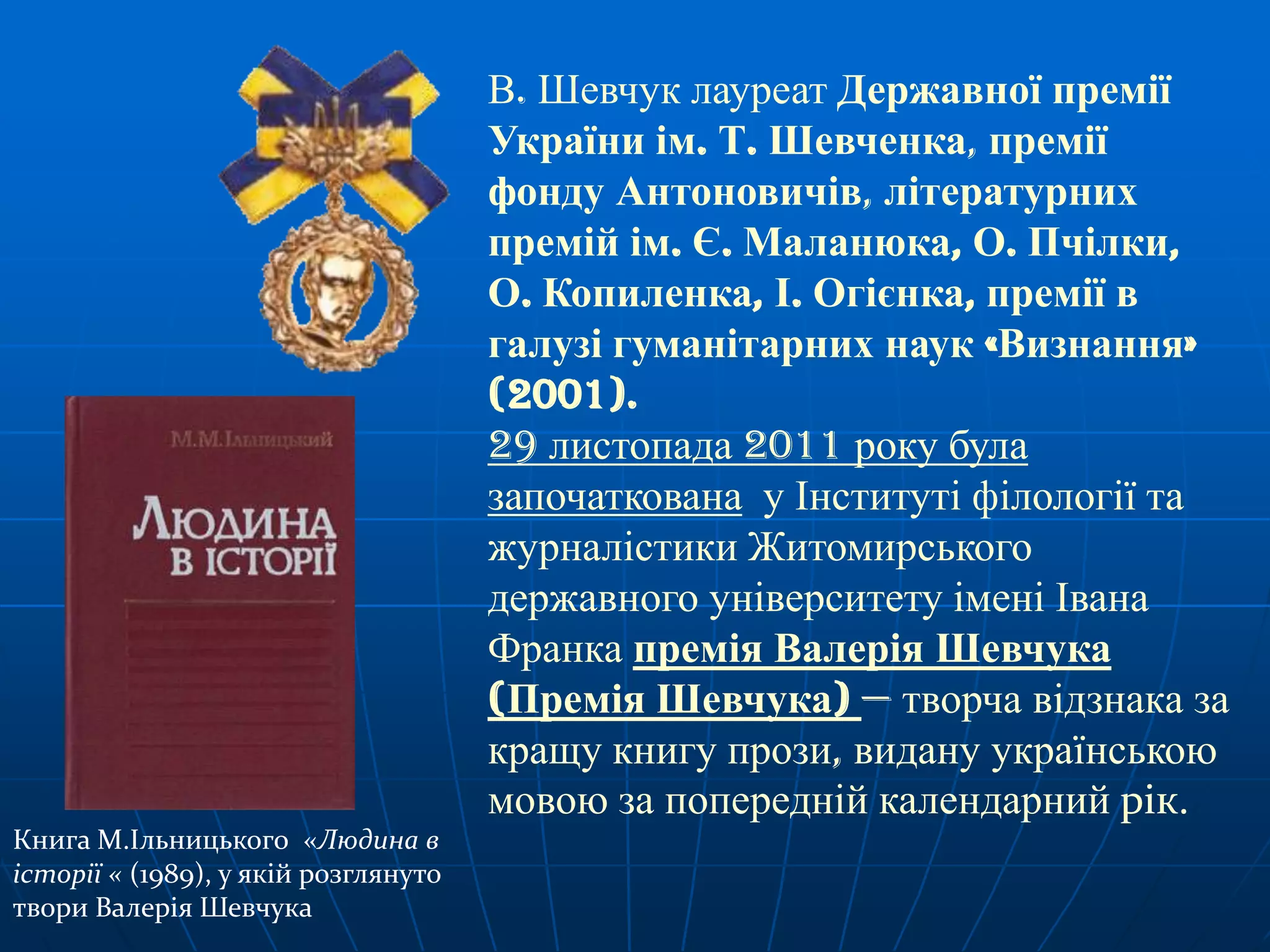 В. Шевчук лауреат Державної премії
України ім. Т. Шевченка, премії
фонду Антоновичів, літературних
премій ім. Є. Маланюка, О. Пчілки,
О. Копиленка, І. Огієнка, премії в
галузі гуманітарних наук «Визнання»
(2001).
29 листопада 2011 року була
започаткована у Інституті філології та
журналістики Житомирського
державного університету імені Івана
Франка премія Валерія Шевчука
(Премія Шевчука) — творча відзнака за
кращу книгу прози, видану українською
мовою за попередній календарний рік.
Книга М.Ільницького «Людина в
історії « (1989), у якій розглянуто
твори Валерія Шевчука

 