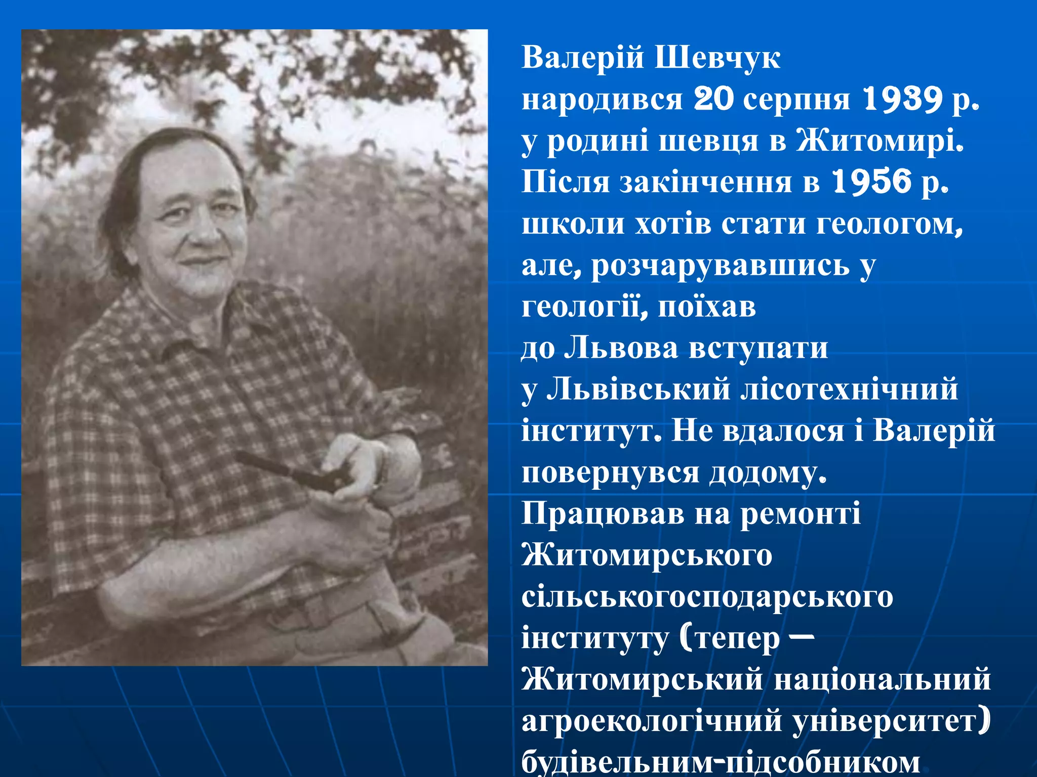 Валерій Шевчук
народився 20 серпня 1939 р.
у родині шевця в Житомирі.
Після закінчення в 1956 р.
школи хотів стати геологом,
але, розчарувавшись у
геології, поїхав
до Львова вступати
у Львівський лісотехнічний
інститут. Не вдалося і Валерій
повернувся додому.
Працював на ремонті
Житомирського
сільськогосподарського
інституту (тепер —
Житомирський національний
агроекологічний університет)
будівельним-підсобником.

 