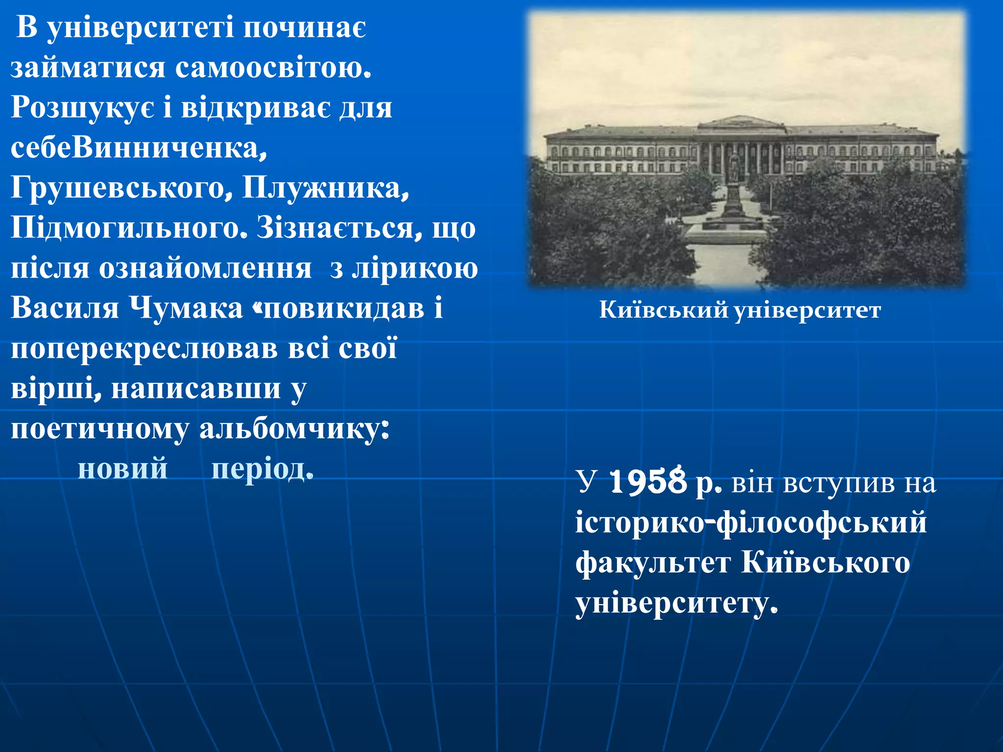 В університеті починає
займатися самоосвітою.
Розшукує і відкриває для
себеВинниченка,
Грушевського, Плужника,
Підмогильного. Зізнається, що
після ознайомлення з лірикою
Василя Чумака «повикидав і
поперекреслював всі свої
вірші, написавши у
поетичному альбомчику:
новий період.

Київський університет

У 1958 р. він вступив на
історико-філософський
факультет Київського
університету.

 