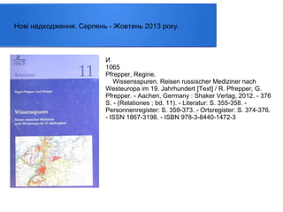 Нові надходження. Серпень - Жовтень 2013 року.

И
1065
Pfrepper, Regine.
Wissensspuren. Reisen russischer Mediziner nach
Westeuropa im 19. Jahrhundert [Text] / R. Pfrepper, G.
Pfrepper. - Aachen, Germany : Shaker Verlag, 2012. - 376
S. - (Relationes ; bd. 11). - Literatur: S. 355-358. Personnenregister: S. 359-373. - Ortsregister: S. 374-376.
- ISSN 1867-3198. - ISBN 978-3-8440-1472-3

 