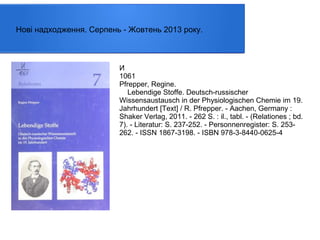 Нові надходження. Серпень - Жовтень 2013 року.

И
1061
Pfrepper, Regine.
Lebendige Stoffe. Deutsch-russischer
Wissensaustausch in der Physiologischen Chemie im 19.
Jahrhundert [Text] / R. Pfrepper. - Aachen, Germany :
Shaker Verlag, 2011. - 262 S. : il., tabl. - (Relationes ; bd.
7). - Literatur: S. 237-252. - Personnenregister: S. 253262. - ISSN 1867-3198. - ISBN 978-3-8440-0625-4

 
