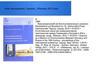 Нові надходження. Серпень - Жовтень 2013 року.

И
1060
Naturwissenschaft als Kommunikationsraum zwischen
Deutschland und Russland im 19. Jahrhundert [Text] :
Internationale Tagung, Leipzig, 29.9-1.10.2010 =
Естественные науки как коммуникативное
пространство между Германией и Россией в ХІХ в. :
междунар. конф., Лейпциг, 29.9.-1.10.2010 = Science
as a Medium of Communication Between Germany and
Russia in the 19th Century : proceedings of the
international conference, Leipzig, Sept. 29-Oct. 1,2010 /
Hgg.: O. Riha, M. Fischer. - Aachen, Germany : Shaker
Verlag, 2011. - 572 S. : il. - (Relationes ; bd. 6). - Literatur
am Ende Artikel. - Personnenregister: S. 551-572. - ISSN
1867-3198. - ISBN 978-3-8440-0565-3

 