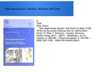 Нові надходження. Серпень - Жовтень 2013 року.

И
1059
Riha, Ortrun.
"Das allgemeinste Gesetz". Karl Ernst von Baer (17921876) und die großen Diskurse des 19. Jahrhunderts
[Text] / O. Riha, T. Schmuck. - Aachen, Germany :
Shaker Verlag, 2011. - 299 S. - (Relationes ; bd. 5). Literatur: S. 260-292. - Personnenregister: S. 293-299. ISSN 1867-3198. - ISBN 978-3-8440-0384-0

 