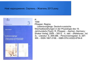 Нові надходження. Серпень - Жовтень 2013 року.

И
1058
Pfrepper, Regine.
Lebensvorgänge. Deutsch-russische
Wechselbeziehungen in der Physiologie des 19.
Jahrhunderts [Text] / R. Pfrepper. - Aachen, Germany :
Shaker Verlag, 2009. - 300 S. : il., tabl. - (Relationes ; bd.
3). - Literatur: S. 269-286. - Personnenregister: S. 287300. - ISSN 1867-3198. - ISBN 978-3-8322-8794-8

 