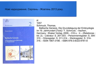 Нові надходження. Серпень - Жовтень 2013 року.

И
1057
Schmuck, Thomas.
Baltische Genesis. Die Grundelegung der Embryologie
im 19. Jahrhundert [Text] / T. Schmuck. - Aachen,
Germany : Shaker Verlag, 2009. - 316 s. : il. - (Relationes ;
bd. 2). - Literatur: S. 261-303. - Personnenregister: S. 304310. - Ortsregister: S. 311-314. - Werkregister: S. 314316. - ISSN 1867-3198. - ISBN 978-3-8322-8781-8

 
