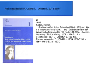 Нові надходження. Серпень - Жовтень 2013 року.

И
1056
Kaden, Heiner.
Studien zu Carl Julius Fritzsche (1808-1871) und Il’ja
Il’ič Mečnikov (1845-1916) [Text] : Quellenarbeit in der
Wissenschaftsgeschichte / H. Kaden, O. Riha. - Aachen,
Germany : Shaker Verlag, 2008. - 176 S. : il. (Relationes ; bd. 1). - Literatur: S. 166-170. Personnenregister: S. 171-176. - ISSN 1867-3198. ISBN 978-3-8322-7560-0

 