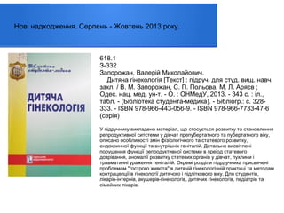Нові надходження. Серпень - Жовтень 2013 року.

618.1
З-332
Запорожан, Валерій Миколайович.
Дитяча гінекологія [Текст] : пiдруч. для студ. вищ. навч.
закл. / В. М. Запорожан, С. П. Польова, М. Л. Аряєв ;
Одес. нац. мед. ун-т. - О. : ОНМедУ, 2013. - 343 с. : іл.,
табл. - (Бібліотека студента-медика). - Бібліогр.: с. 328333. - ISBN 978-966-443-056-9. - ISBN 978-966-7733-47-6
(серія)
У підручнику викладено матеріал, що стосується розвитку та становлення
репродуктивної ситстеми у дівчат препубертатного та пубертатного віку,
описано особливості змін фізіологічного та статевого розвитку,
ендокринної функції та внутрішніх геніталій. Детально висвітлені
порушення функції репродуктивної системи в преіод статевого
дозрівання, аномалії розвитку статевих органів у дівчат, пухлини і
травматичні ураження геніталій. Окремі розділи підрдучника присвячені
проблемам "гострого живота" в дитячій гінекологічній практиці та методам
контрацепції в гінекології дитячого і підліткового віку. Для студентів,
лікарів-інтернів, акушерів-гінекологів, дитячих гінекологів, педіатрів та
сімейних лікарів.

 