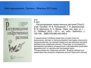 Нові надходження. Серпень - Жовтень 2013 року.

615
Р 443
Ресурсоведение лекарственных растений [Текст] :
учеб. пособие / Я. В. Рожковский, Т. И. Деревинская ,
И. М. Шевченко, Н. С. Физор ; Одес. нац. мед. ун- т. О. : ОНМедУ, 2012. - 107 с. : ил., табл. - Библиогр.: с.
102-106. - ISBN 978-966-443-048-4
У навчальному посібнику висвітлені основні поняття,
визначення, методи та загальноприйняті методики класичного
ресурсознавства, що використовуються при вивченні ресурсів
дикоростучих лікарських рослин. Структура та послідовність
викладення матеріалу узгоджуються з відповідними розділами
фармакогнозії та навчальною програмою курсу
"Ресурсознавство лікарських рослин". Вперше наводиться
характеристика ресурсів лікарських рослин Одеського регіону.

 