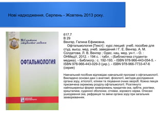 Нові надходження. Серпень - Жовтень 2013 року.

617.7
В 29
Венгер, Галина Ефимовна.
Офтальмология [Текст] : курс лекций: учеб. пособие для
студ. высш. мед. учеб. заведений / Г. Е. Венгер, А. М.
Солдатова, Л. В. Венгер ; Одес. нац. мед. ун-т. - О. :
ОНМедУ, 2012. - 194 с. : табл. - (Библиотека студентамедика). - Библиогр.: с. 192-193. - ISBN 978-966-443-054-5. ISBN 978-966-443-029-3 (укр.). - ISBN 978-966-7733-47-6
(серия)
Навчальний посібник відповідає навчальній програмі з офтальмології.
Викладено основні дані з анатомії, фізіології, методів дослідження
органа зору, етіології, клініки та лікування очних хвороб. Кожна лекція
присвячена окремому розділу офтальмології. Розглянуто
найпоширеніші форми захворювань придатків ока, орбіти, роогівки,
кришталика, судинної оболонки, сітківки, зорового нерва. Описані
ушкодження ока, рефракція та зміни органа зору при загальних
захворюваннях.

 