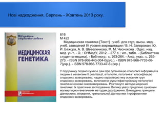 Нові надходження. Серпень - Жовтень 2013 року.

616
М 422
Медицинская генетика [Текст] : учеб. для студ. высш. мед.
учеб. заведений IV уровня аккредитации / В. Н. Запорожан, Ю.
И. Бажора, А. В. Шевеленкова, М. М. Чеснокова ; Одес. нац.
мед. ун-т. - О. : ОНМедУ, 2012. - 277 с. : ил., табл. - (Библиотека
студента-медика). - Библиогр.: с. 263-264. - Алф. указ.: с. 265273. - ISBN 978-966-443-004-0(рус.). - ISBN 978-966-7733-667(укр.). - ISBN 978-966-7733-47-6 (сер.)
У підручнику подано сучасні дані про організацію спадкової інформації в
людини і механізми її реалізації, етіологію, патогенез і класифікацію
спадкових захворювань, надано характеристику основних груп
спадкових захворювань, включаючи мультифакторіальну патологію і
генетичні основи онкозахворювань. Розглянуто методи медичної
генетики і їх практичне застосування. Велику увагу приділено сучасним
молекулярно-генетичним методам дослідження. Викладено принципи
діагностики, лікування, пренатальної діагностики і профілактики
спадкових захворювань.

 