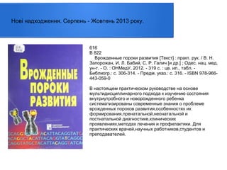 Нові надходження. Серпень - Жовтень 2013 року.

616
В 822
Врожденные пороки развития [Текст] : практ. рук. / В. Н.
Запорожан, И. Л. Бабий, С. Р. Галич [и др.] ; Одес. нац. мед.
ун-т. - О. : ОНМедУ, 2012. - 319 с. : цв. ил., табл. Библиогр.: с. 306-314. - Предм. указ.: с. 316. - ISBN 978-966443-059-0
В настоящем практическом руководстве на основе
мультидисциплинарного подхода к изучению состояния
внутриутробного и новорожденного ребенка
систематизированы современные знания о проблеме
врожденных пороков развития,особенностях их
формирования,пренатальной,неонатальной и
постнатальной диагностике,клинических
проявлениях,методах лечения и профилактики. Для
практических врачей,научных работников,студентов и
преподавателей.

 