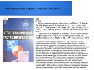 Нові надходження. Серпень - Жовтень 2013 року.

616
А 924
Атлас клинической гастроэнтерологии [Текст] / А. Форбс,
Дж. Дж. Мисиевич, К. К. Комптон [и др.] ; пер. с англ. под
ред.: В. Г. Передерия, С. М. Ткача. - М. : Рид Элсивер, 2010.
- 389 с. : ил. - Предм. указ.: с. 388-389. - ISBN 978-5-91713055-2
Параллельные издания: В конце кн. : Атлас клинической
гастроэнтерологии : прил. на компакт-диске: текст, ил.,
видеоматериалы / А. Форбс [и др.]. - М. : Рид Элсивер, 2010
«Атлас клинической гастроэнтерологии» — единственное полное
иллюстрированное издание, в котором дана информация о всех как
наиболее распространенных, так и редких заболеваниях желудочнокишечного тракта (ЖКТ) в аспектах патофизиологии, гистологии и лучевых
методов исследования. 2700 иллюстраций и емкие описания позволят
поставить наиболее точный диагноз. Представлены данные о новых и
распространенных методах обследования, сопоставления между
клинической картиной и результатами инструментальных исследований,
описания новейших методов исследований, таких как эндоУЗИ, эндоМРТ,
капсульная эндоскопия, МРТ, виртуальная колоноскопия. Содержит
информацию об основных заболеваниях гепатобилиарной системы и
поджелудочной железы, прямой кишки, детских и инфекционных
заболеваниях, описания методов двойного контрастирования пищевода,
желудка и двенадцатиперстной кишки, данные компьютерной анатомии
органов ЖКТ. Предназначено гастроэнтерологам, терапевтам, хирургам,
врачам общей практики, студентам и ординаторам медицинских вузов.

 