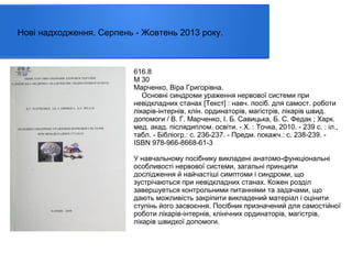 Нові надходження. Серпень - Жовтень 2013 року.

616.8
М 30
Марченко, Віра Григорівна.
Основні синдроми ураження нервової системи при
невідкладних станах [Текст] : навч. посіб. для самост. роботи
лікарів-інтернів, клін. ординаторів, магістрів, лікарів швид.
допомоги / В. Г. Марченко, І. Б. Савицька, Б. С. Федак ; Харк.
мед. акад. післядиплом. освіти. - Х. : Точка, 2010. - 239 с. : іл.,
табл. - Бібліогр.: с. 236-237. - Предм. покажч.: с. 238-239. ISBN 978-966-8668-61-3
У навчальному посібнику викладені анатомо-функціональні
особливості нервової системи, загальні принципи
дослідження й найчастіші симптоми і синдроми, що
зустрічаються при невідкладних станах. Кожен розділ
завершуеться контрольними питаннями та задачами, що
дають можливість закріпити викладений матеріал і оцінити
ступінь його засвоєння. Посібник призначений для самостійної
роботи лікарів-інтернів, клінічних ординаторів, магістрів,
лікарів швидкої допомоги.

 